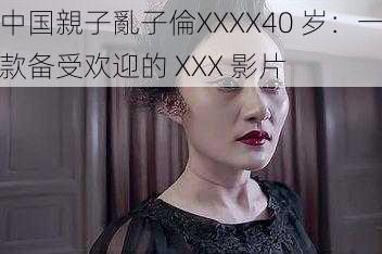 中国親子亂子倫XXXX40 岁:一款备受欢迎的 XXX 影片