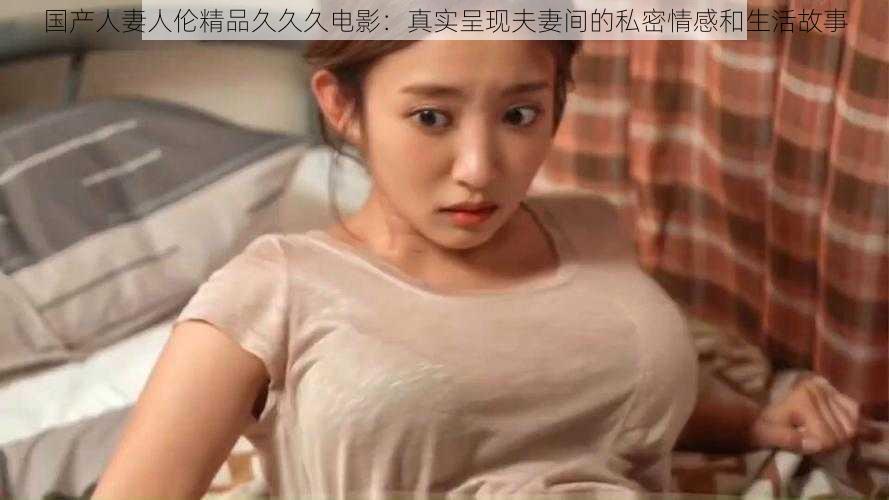 国产人妻人伦精品久久久电影:真实呈现夫妻间的私密情感和生活故事