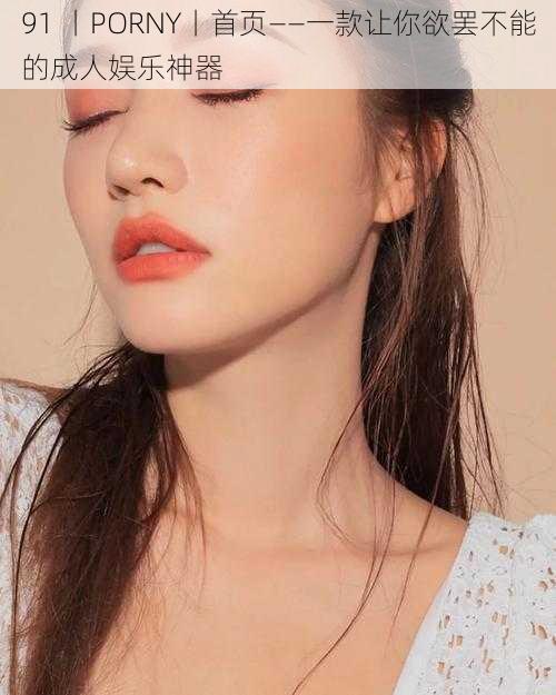 91 丨PORNY丨首页——一款让你欲罢不能的成人娱乐神器