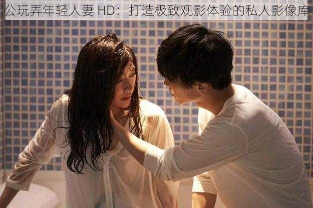 公玩弄年轻人妻 HD:打造极致观影体验的私人影像库