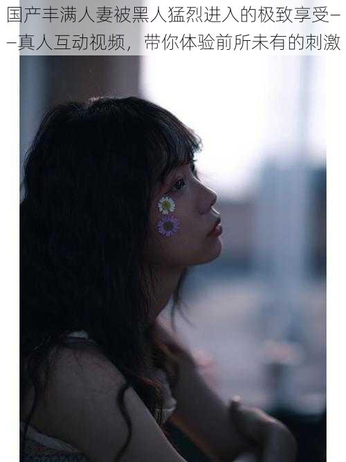 国产丰满人妻被黑人猛烈进入的极致享受——真人互动视频,带你体验前所未有的刺激