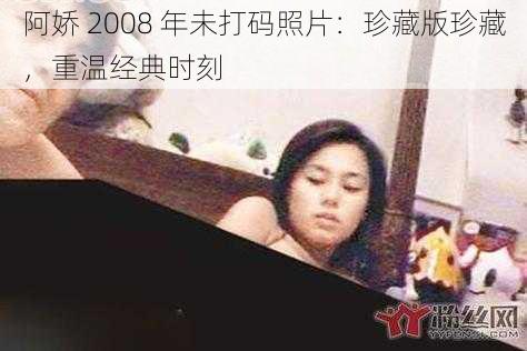 阿娇 2008 年未打码照片:珍藏版珍藏,重温经典时刻