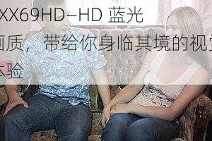 XXX69HD—HD 蓝光画质,带给你身临其境的视觉体验