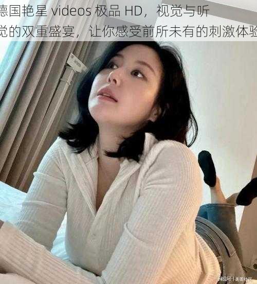 德国艳星 videos 极品 HD,视觉与听觉的双重盛宴,让你感受前所未有的刺激体验