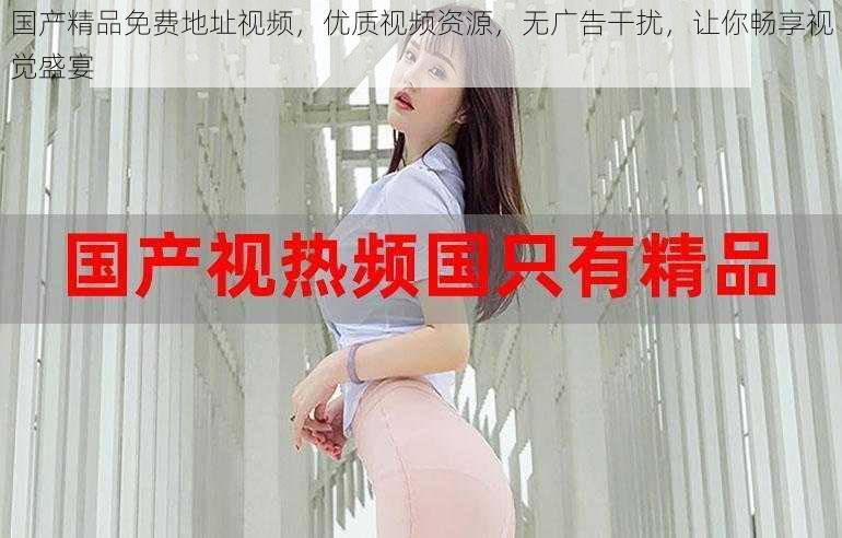 国产精品免费地址视频,优质视频资源,无广告干扰,让你畅享视觉盛宴