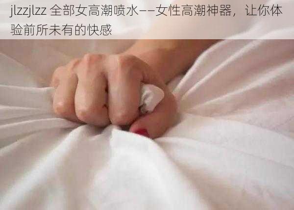 jlzzjlzz 全部女高潮喷水——女性高潮神器,让你体验前所未有的快感