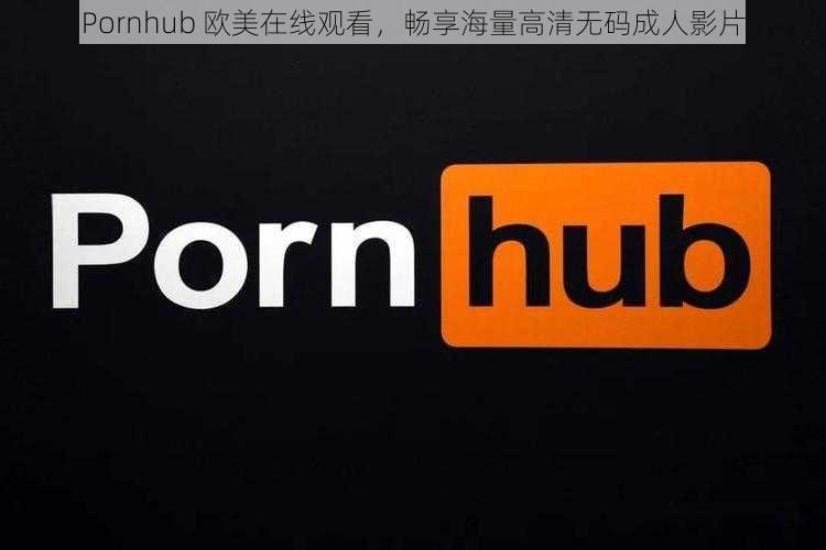 Pornhub 欧美在线观看,畅享海量高清无码成人影片