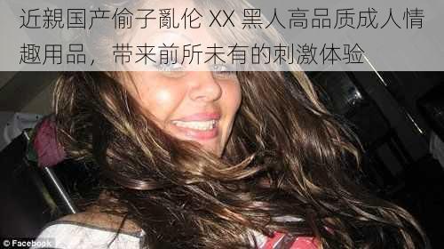 近親国产偷子亂伦 XX 黑人高品质成人情趣用品,带来前所未有的刺激体验