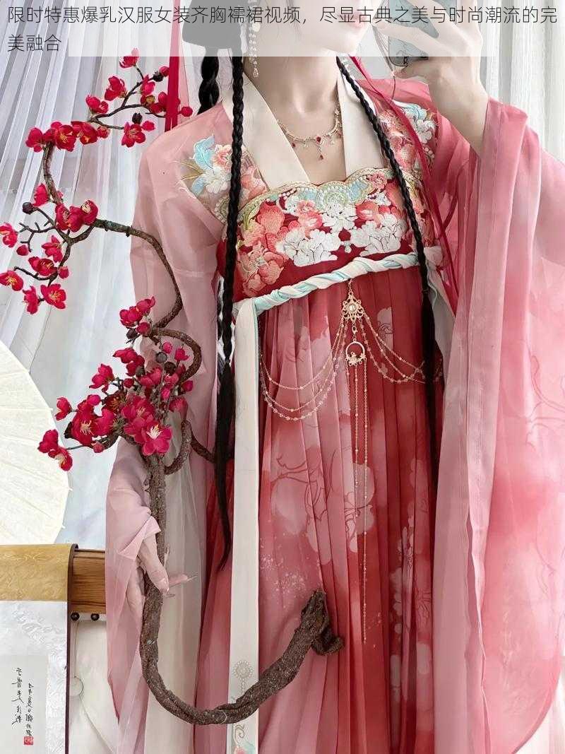 限时特惠爆乳汉服女装齐胸襦裙视频,尽显古典之美与时尚潮流的完美融合