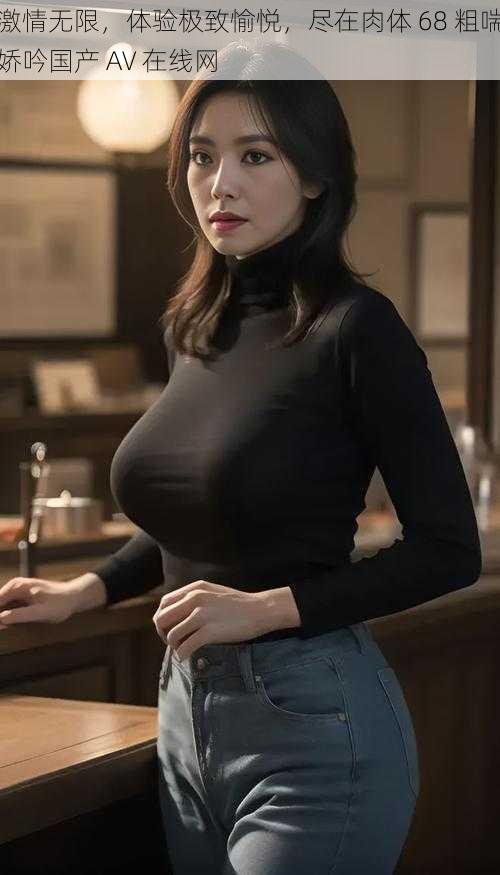 激情无限,体验极致愉悦,尽在肉体 68 粗喘娇吟国产 AV 在线网