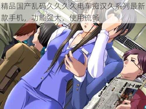 精品国产乱码久久久久电车痴汉久系列最新款手机,功能强大,使用流畅