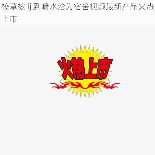 校草被 lj 到喷水沦为宿舍视频最新产品火热上市
