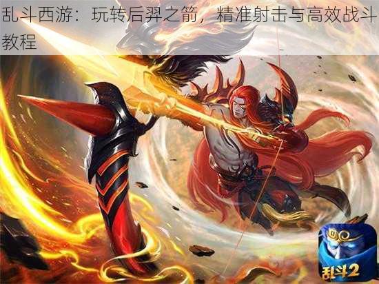 乱斗西游:玩转后羿之箭,精准射击与高效战斗教程