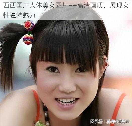 西西国产人体美女图片——高清画质,展现女性独特魅力