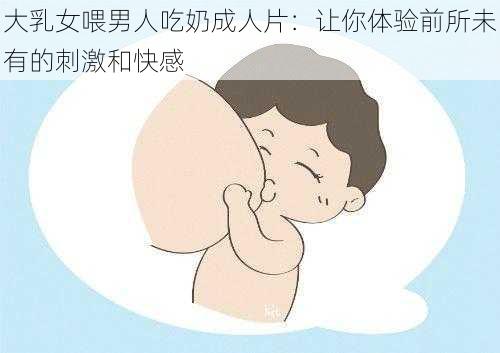 大乳女喂男人吃奶成人片:让你体验前所未有的刺激和快感