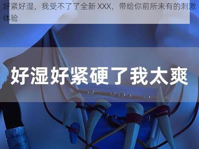好紧好湿,我受不了了全新 XXX,带给你前所未有的刺激体验