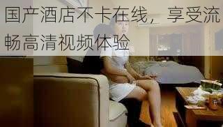 国产酒店不卡在线,享受流畅高清视频体验
