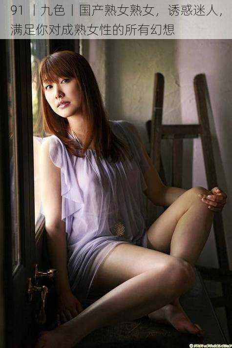 91 丨九色丨国产熟女熟女,诱惑迷人,满足你对成熟女性的所有幻想