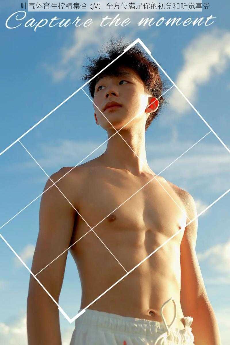 帅气体育生控精集合 gV:全方位满足你的视觉和听觉享受