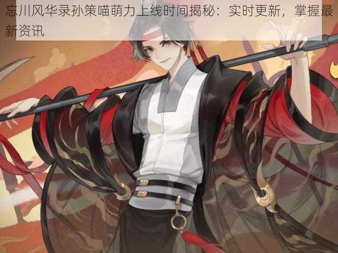 忘川风华录孙策喵萌力上线时间揭秘:实时更新,掌握最新资讯