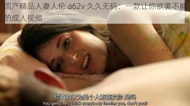 国产精品人妻人伦 a62v 久久无码:一款让你欲罢不能的成人视频