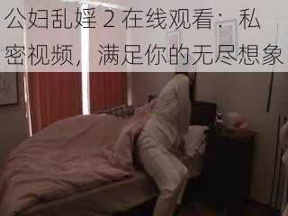 公妇乱婬 2 在线观看:私密视频,满足你的无尽想象