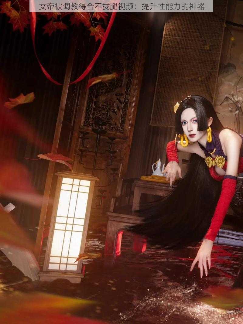 女帝被调教得合不拢腿视频:提升性能力的神器