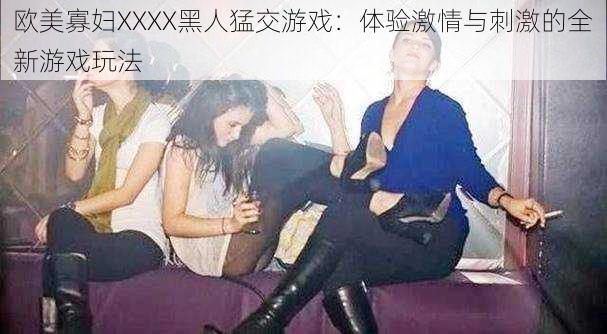 欧美寡妇XXXX黑人猛交游戏:体验激情与刺激的全新游戏玩法