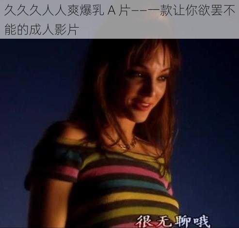 久久久人人爽爆乳 A 片——一款让你欲罢不能的成人影片