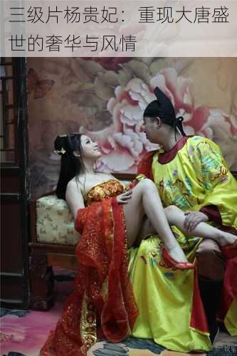 三级片杨贵妃:重现大唐盛世的奢华与风情