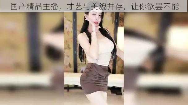 国产精品主播,才艺与美貌并存,让你欲罢不能