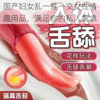 国产妇女乱一性一交女性情趣用品,满足你的私人需求
