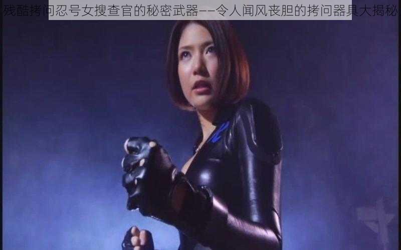 残酷拷问忍号女搜查官的秘密武器——令人闻风丧胆的拷问器具大揭秘