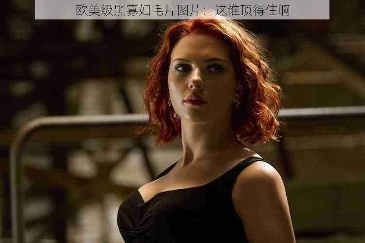 欧美级黑寡妇毛片图片:这谁顶得住啊