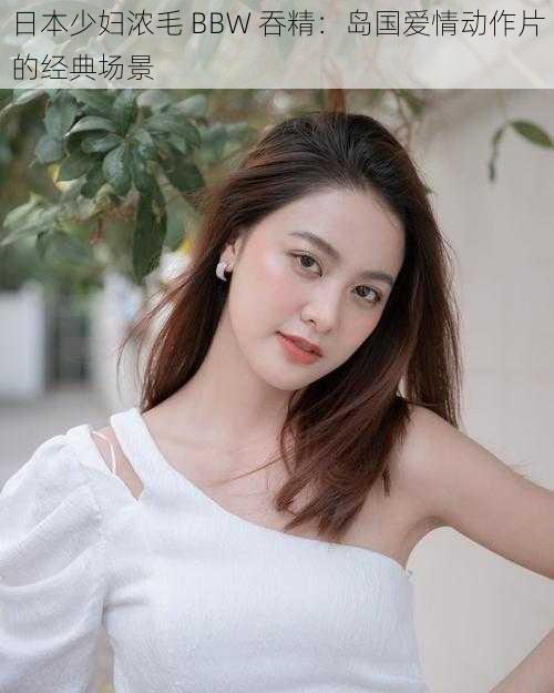 日本少妇浓毛 BBW 吞精:岛国爱情动作片的经典场景
