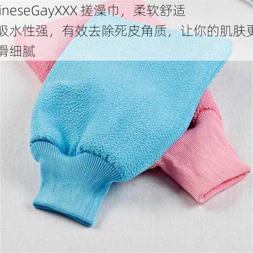 ChineseGayXXX 搓澡巾,柔软舒适,吸水性强,有效去除死皮角质,让你的肌肤更加光滑细腻