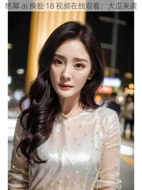 杨幂 ai 换脸 18 视频在线观看:大瓜来袭
