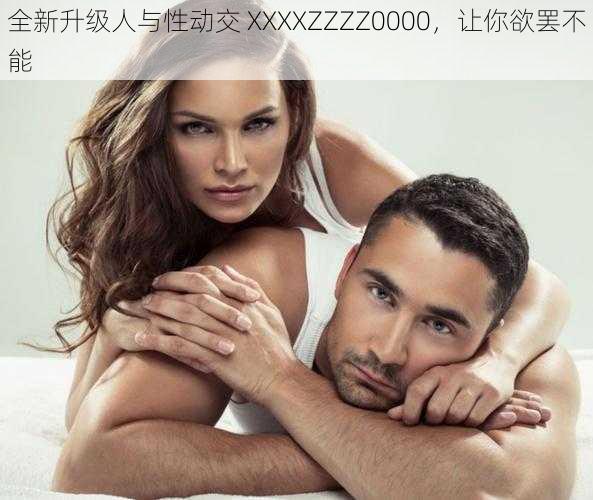 全新升级人与性动交 XXXXZZZZ0000,让你欲罢不能