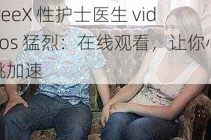 freeX 性护士医生 videos 猛烈:在线观看,让你心跳加速