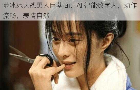范冰冰大战黑人巨茎 ai,AI 智能数字人,动作流畅,表情自然