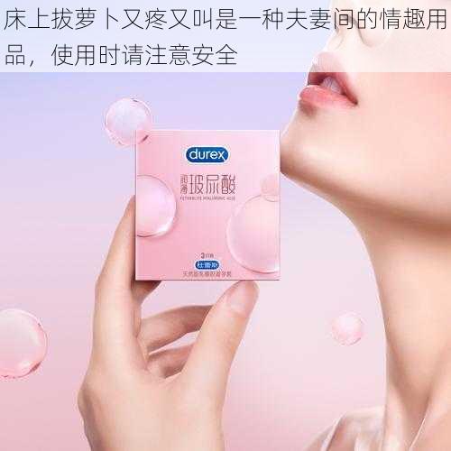 床上拔萝卜又疼又叫是一种夫妻间的情趣用品,使用时请注意安全