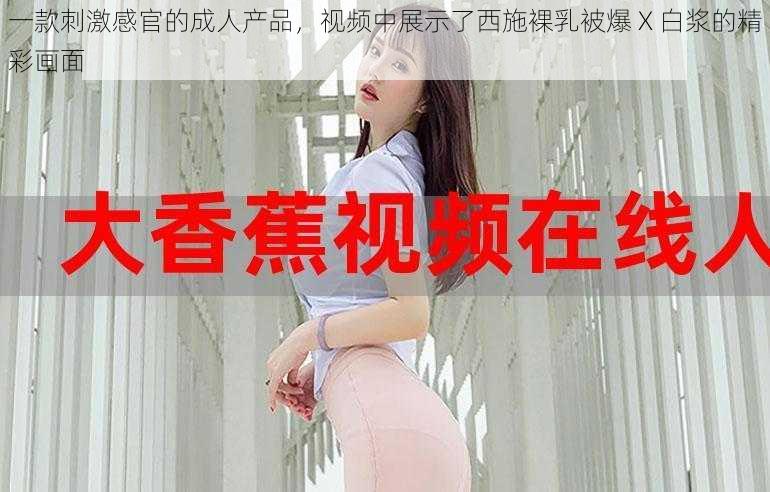 一款刺激感官的成人产品,视频中展示了西施裸乳被爆 X 白浆的精彩画面