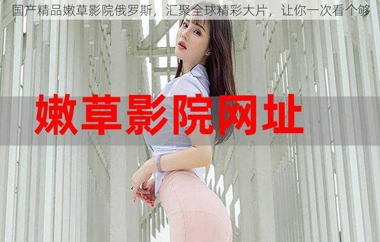 国产精品嫩草影院俄罗斯,汇聚全球精彩大片,让你一次看个够