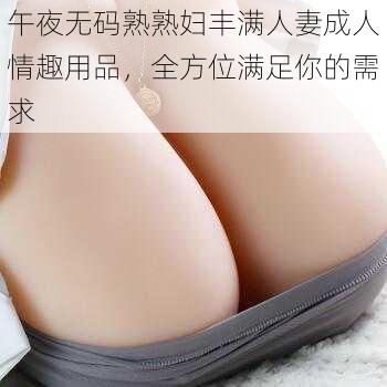 午夜无码熟熟妇丰满人妻成人情趣用品,全方位满足你的需求