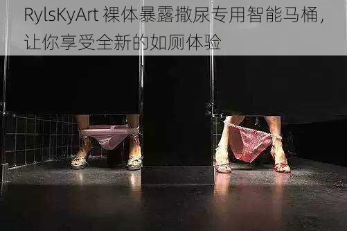 RylsKyArt 裸体暴露撒尿专用智能马桶,让你享受全新的如厕体验