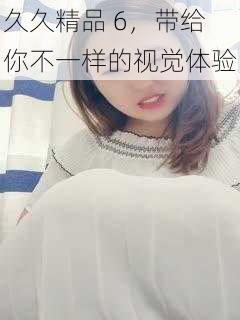 久久精品 6,带给你不一样的视觉体验