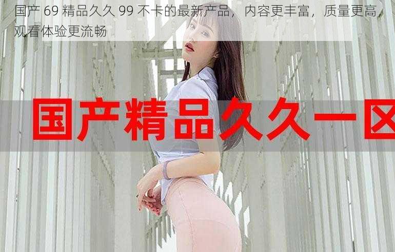 国产 69 精品久久 99 不卡的最新产品,内容更丰富,质量更高,观看体验更流畅