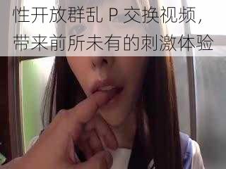 性开放群乱 P 交换视频,带来前所未有的刺激体验