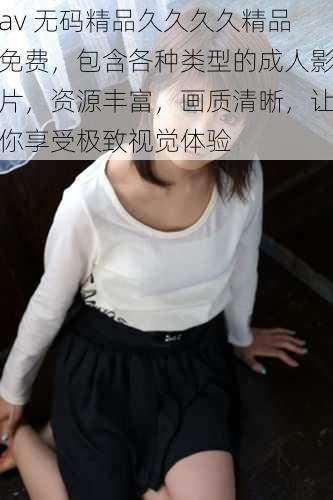 av 无码精品久久久久精品免费,包含各种类型的成人影片,资源丰富,画质清晰,让你享受极致视觉体验