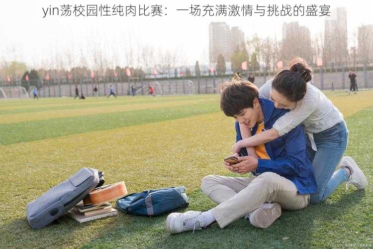 yin荡校园性纯肉比赛:一场充满激情与挑战的盛宴